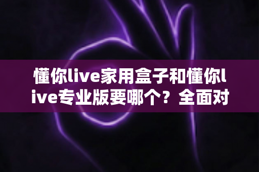 懂你live家用盒子和懂你live专业版要哪个？全面对比选购指南帮你做决定