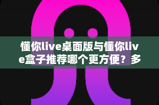 懂你live桌面版与懂你live盒子推荐哪个更方便？多维度对比帮你找到最适合的选择