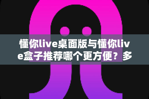 懂你live桌面版与懂你live盒子推荐哪个更方便？多维度对比帮你找到最适合的选择