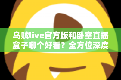 乌贼live官方版和卧室直播盒子哪个好看?全方位深度对比与实用选购指南 乌贼live官方版和卧室直播盒子哪个好看?全方位深度对比与实用选购指南