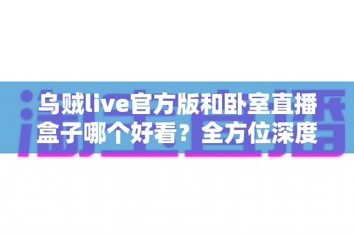 乌贼live官方版和卧室直播盒子哪个好看？全方位深度对比与实用选购指南