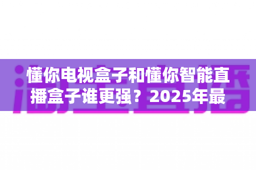 懂你电视盒子和懂你智能直播盒子谁更强?2025年最全深度对比评测,帮你选对不选贵 懂你电视盒子和懂你智能直播盒子谁更强?2025年最全深度对比评测,帮你选对不选贵