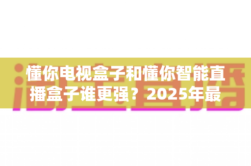 懂你电视盒子和懂你智能直播盒子谁更强?2025年最全深度对比评测,帮你选对不选贵 懂你电视盒子和懂你智能直播盒子谁更强?2025年最全深度对比评测,帮你选对不选贵