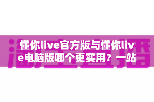 懂你live官方版与懂你live电脑版哪个更实用?一站式深度对比评测与选择指南 懂你live官方版与懂你live电脑版哪个更实用?一站式深度对比评测与选择指南