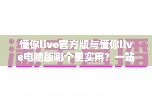 懂你live官方版与懂你live电脑版哪个更实用?一站式深度对比评测与选择指南 懂你live官方版与懂你live电脑版哪个更实用?一站式深度对比评测与选择指南