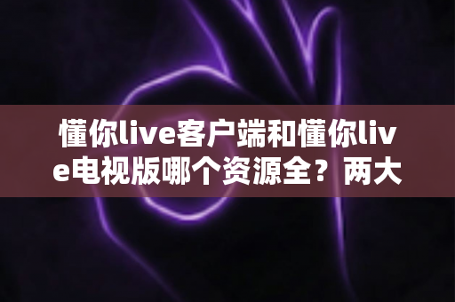 懂你live客户端和懂你live电视版哪个资源全？两大版本深度对比与选择全攻略