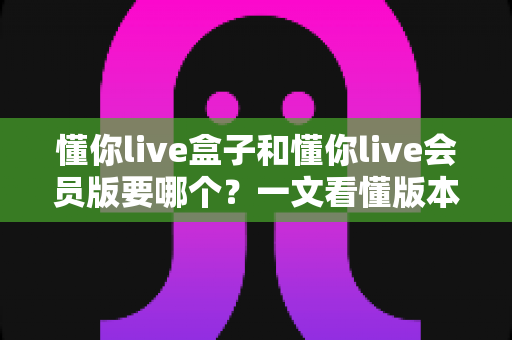 懂你live盒子和懂你live会员版要哪个?一文看懂版本差异,选对不花冤枉钱 懂你live盒子和懂你live会员版要哪个?一文看懂版本差异,选对不花冤枉钱