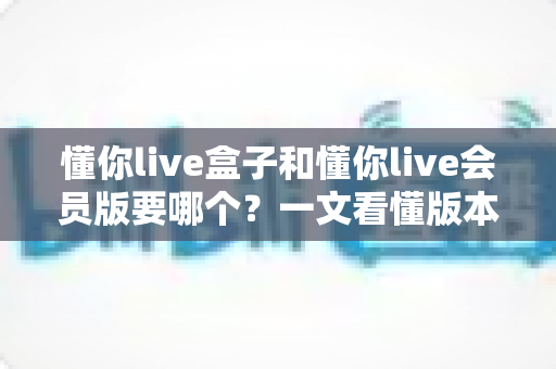 懂你live盒子和懂你live会员版要哪个?一文看懂版本差异,选对不花冤枉钱 懂你live盒子和懂你live会员版要哪个?一文看懂版本差异,选对不花冤枉钱