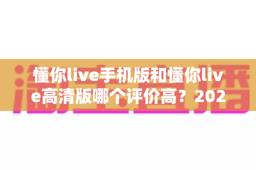懂你live手机版和懂你live高清版哪个评价高?2024最全深度对比评测指南 懂你live手机版和懂你live高清版哪个评价高?2024最全深度对比评测指南