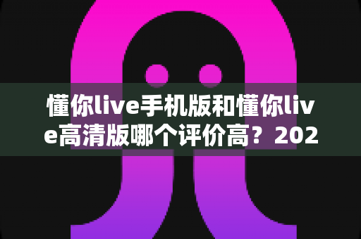 懂你live手机版和懂你live高清版哪个评价高?2024最全深度对比评测指南 懂你live手机版和懂你live高清版哪个评价高?2024最全深度对比评测指南