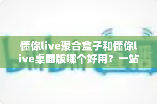 懂你live聚合盒子和懂你live桌面版哪个好用?一站式深度对比评测,帮你选出最适合的直播工具 懂你live聚合盒子和懂你live桌面版哪个好用?一站式深度对比评测,帮你选出最适合的直播工具