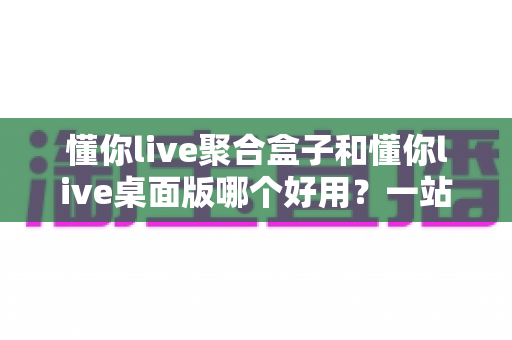 懂你live聚合盒子和懂你live桌面版哪个好用?一站式深度对比评测,帮你选出最适合的直播工具 懂你live聚合盒子和懂你live桌面版哪个好用?一站式深度对比评测,帮你选出最适合的直播工具