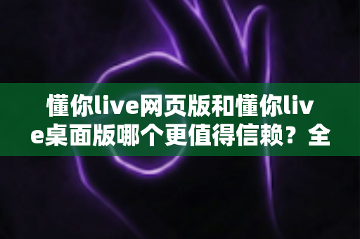 懂你live网页版和懂你live桌面版哪个更值得信赖?全方位深度对比帮你找到最安全可靠的选择 懂你live网页版和懂你live桌面版哪个更值得信赖?全方位深度对比帮你找到最安全可靠的选择