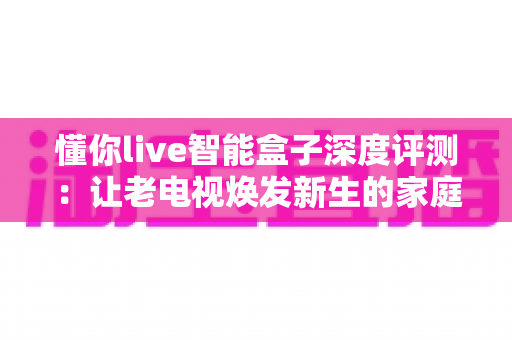 懂你live智能盒子深度评测：让老电视焕发新生的家庭影音全能助手