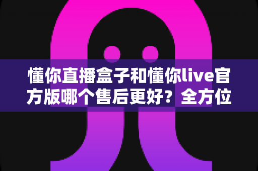懂你直播盒子和懂你live官方版哪个售后更好？全方位对比分析助你安心选购