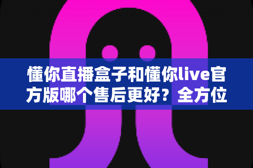 懂你直播盒子和懂你live官方版哪个售后更好？全方位对比分析助你安心选购