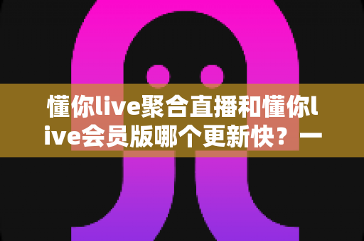 懂你live聚合直播和懂你live会员版哪个更新快?一文讲透两大版本的更新速度与选择攻略 懂你live聚合直播和懂你live会员版哪个更新快?一文讲透两大版本的更新速度与选择攻略
