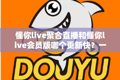 懂你live聚合直播和懂你live会员版哪个更新快?一文讲透两大版本的更新速度与选择攻略 懂你live聚合直播和懂你live会员版哪个更新快?一文讲透两大版本的更新速度与选择攻略