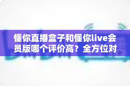 懂你直播盒子和懂你live会员版哪个评价高?全方位对比分析与选购指南 懂你直播盒子和懂你live会员版哪个评价高?全方位对比分析与选购指南