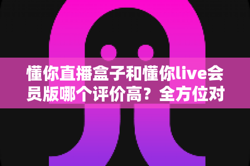 懂你直播盒子和懂你live会员版哪个评价高?全方位对比分析与选购指南 懂你直播盒子和懂你live会员版哪个评价高?全方位对比分析与选购指南