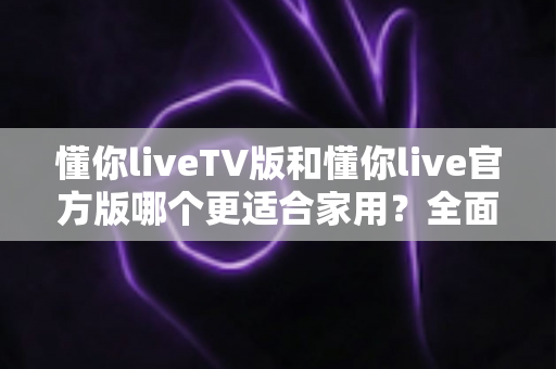 懂你liveTV版和懂你live官方版哪个更适合家用?全面对比帮你选出最佳家庭观影方案 懂你liveTV版和懂你live官方版哪个更适合家用?全面对比帮你选出最佳家庭观影方案