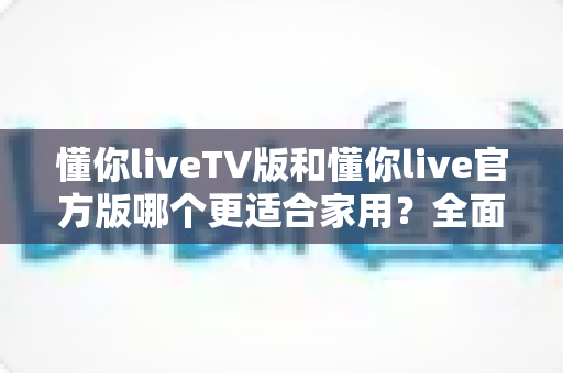 懂你liveTV版和懂你live官方版哪个更适合家用?全面对比帮你选出最佳家庭观影方案 懂你liveTV版和懂你live官方版哪个更适合家用?全面对比帮你选出最佳家庭观影方案