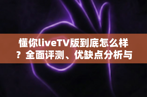 懂你liveTV版到底怎么样?全面评测、优缺点分析与使用指南 懂你liveTV版到底怎么样?全面评测、优缺点分析与使用指南