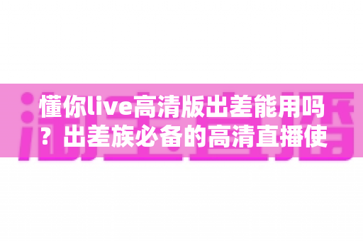 懂你live高清版出差能用吗?出差族必备的高清直播使用攻略与全面解析 懂你live高清版出差能用吗?出差族必备的高清直播使用攻略与全面解析