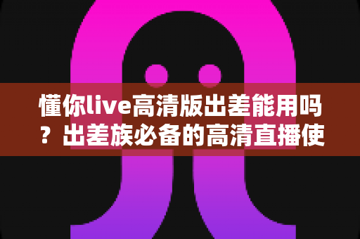 懂你live高清版出差能用吗?出差族必备的高清直播使用攻略与全面解析 懂你live高清版出差能用吗?出差族必备的高清直播使用攻略与全面解析