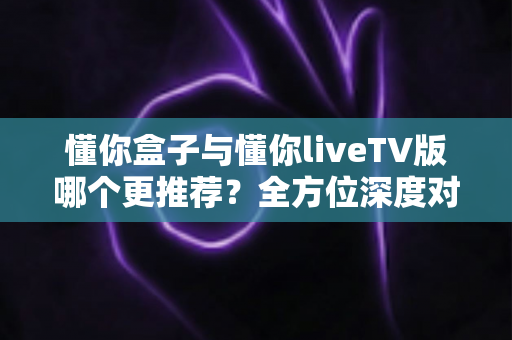 懂你盒子与懂你liveTV版哪个更推荐?全方位深度对比评测与选购指南 懂你盒子与懂你liveTV版哪个更推荐?全方位深度对比评测与选购指南