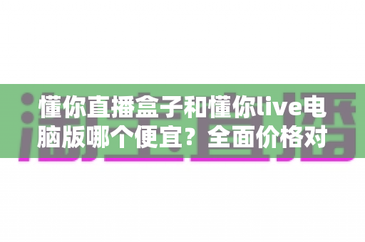 懂你直播盒子和懂你live电脑版哪个便宜?全面价格对比与省钱选购指南 懂你直播盒子和懂你live电脑版哪个便宜?全面价格对比与省钱选购指南