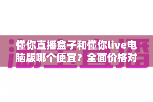 懂你直播盒子和懂你live电脑版哪个便宜?全面价格对比与省钱选购指南 懂你直播盒子和懂你live电脑版哪个便宜?全面价格对比与省钱选购指南