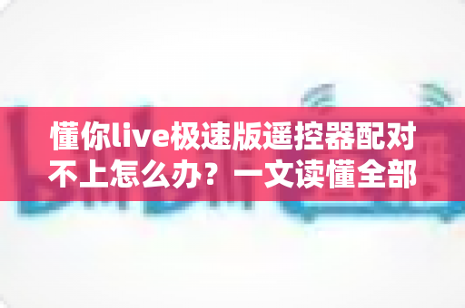 懂你live极速版遥控器配对不上怎么办？一文读懂全部解决方法与实用技巧