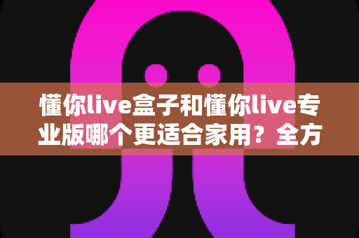 懂你live盒子和懂你live专业版哪个更适合家用？全方位深度对比帮你做出明智选择