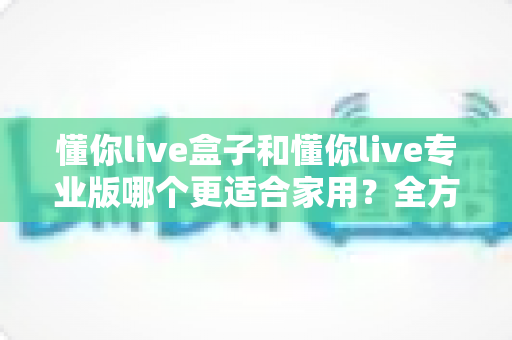 懂你live盒子和懂你live专业版哪个更适合家用？全方位深度对比帮你做出明智选择