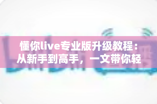 懂你live专业版升级教程:从新手到高手,一文带你轻松解锁全部专业功能 懂你live专业版升级教程:从新手到高手,一文带你轻松解锁全部专业功能