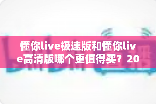 懂你live极速版和懂你live高清版哪个更值得买?2025年超全选购指南与深度对比解析 懂你live极速版和懂你live高清版哪个更值得买?2025年超全选购指南与深度对比解析