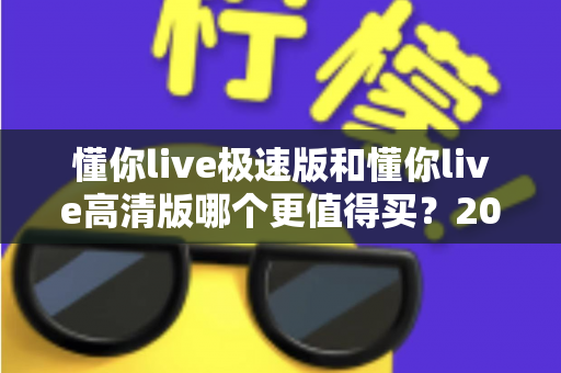 懂你live极速版和懂你live高清版哪个更值得买?2025年超全选购指南与深度对比解析 懂你live极速版和懂你live高清版哪个更值得买?2025年超全选购指南与深度对比解析