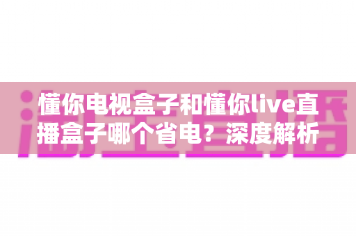 懂你电视盒子和懂你live直播盒子哪个省电?深度解析两款盒子功耗差异与实用省电指南 懂你电视盒子和懂你live直播盒子哪个省电?深度解析两款盒子功耗差异与实用省电指南