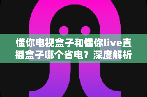 懂你电视盒子和懂你live直播盒子哪个省电?深度解析两款盒子功耗差异与实用省电指南 懂你电视盒子和懂你live直播盒子哪个省电?深度解析两款盒子功耗差异与实用省电指南