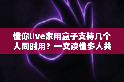 懂你live家用盒子支持几个人同时用?一文读懂多人共享使用的最佳方案 懂你live家用盒子支持几个人同时用?一文读懂多人共享使用的最佳方案