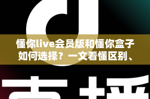 懂你live会员版和懂你盒子如何选择?一文看懂区别、价格与适合人群的深度对比指南 懂你live会员版和懂你盒子如何选择?一文看懂区别、价格与适合人群的深度对比指南