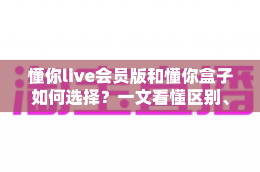 懂你live会员版和懂你盒子如何选择?一文看懂区别、价格与适合人群的深度对比指南 懂你live会员版和懂你盒子如何选择?一文看懂区别、价格与适合人群的深度对比指南
