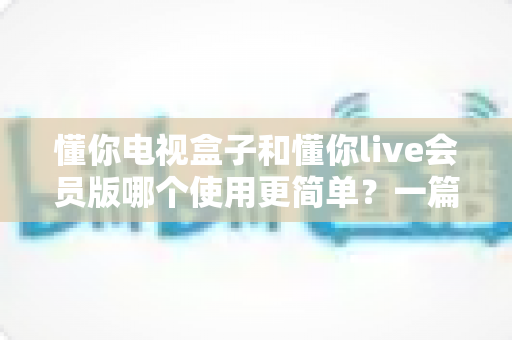 懂你电视盒子和懂你live会员版哪个使用更简单?一篇讲透两者区别的新手选购指南 懂你电视盒子和懂你live会员版哪个使用更简单?一篇讲透两者区别的新手选购指南