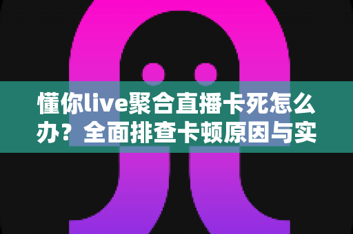 懂你live聚合直播卡死怎么办？全面排查卡顿原因与实用解决技巧指南