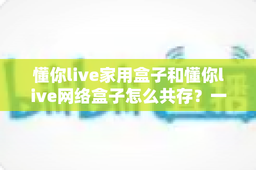 懂你live家用盒子和懂你live网络盒子怎么共存？一文看懂双盒子共处的配置方法与实用技巧