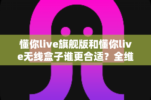 懂你live旗舰版和懂你live无线盒子谁更合适?全维度对比帮你一次选对 懂你live旗舰版和懂你live无线盒子谁更合适?全维度对比帮你一次选对