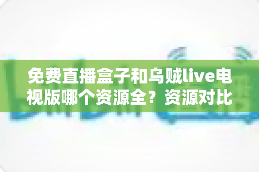 免费直播盒子和乌贼live电视版哪个资源全？资源对比、风险解析与安全观影全指南