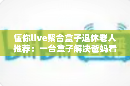 懂你live聚合盒子退休老人推荐:一台盒子解决爸妈看直播的所有烦恼,让您尽孝更省心 懂你live聚合盒子退休老人推荐:一台盒子解决爸妈看直播的所有烦恼,让您尽孝更省心