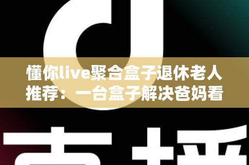 懂你live聚合盒子退休老人推荐：一台盒子解决爸妈看直播的所有烦恼，让您尽孝更省心